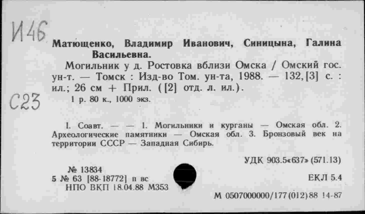 ﻿Матющенко, Владимир Иванович, Синицына, Галина Васильевна.
Могильник у д. Ростовка вблизи Омска / Омский гос. ун-т. — Томск : Изд-во Том. ун-та, 1988. — 132, [3] с. : ил.; 26 см + Прил. ([2] отд. л. ил.).
1 р. 80 к., 1000 экз.
I. Соавт. — — 1. Могильники и курганы — Омская обл. 2. Археологические памятники — Омская обл. 3. Бронзовый век на территории СССР — Западная Сибирь.
№ 13834
5 № 63 [88-18772] п вс НПО ВКП 18.04.88 М353
УДК 903.5«637» (571.13)
ЕКЛ 5.4
М 0507000000/177(012)88 14-87